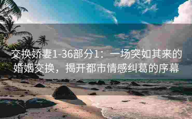 交换娇妻1-36部分1：一场突如其来的婚姻交换，揭开都市情感纠葛的序幕