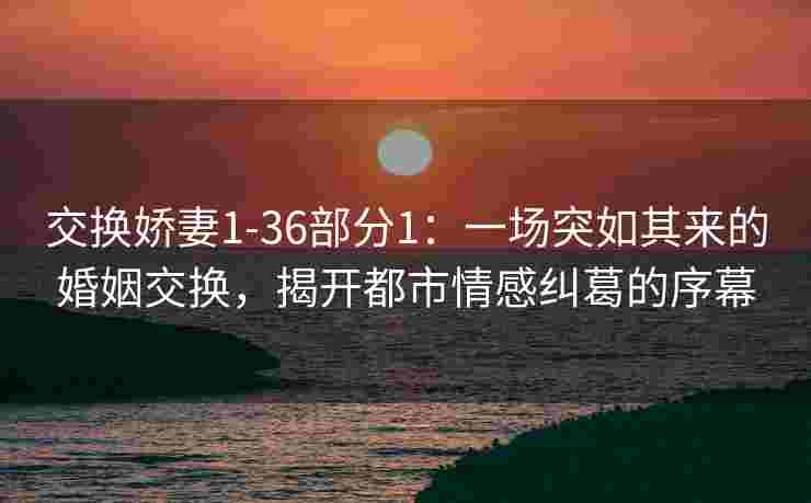 交换娇妻1-36部分1：一场突如其来的婚姻交换，揭开都市情感纠葛的序幕