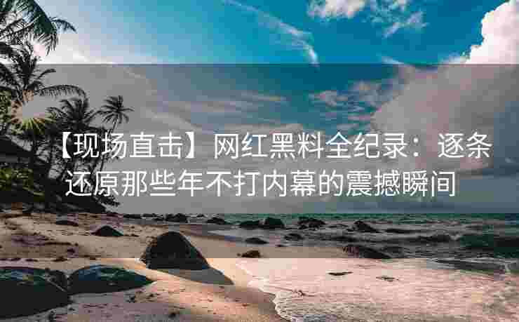 【现场直击】网红黑料全纪录：逐条还原那些年不打内幕的震撼瞬间
