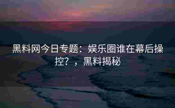 黑料网今日专题：娱乐圈谁在幕后操控？，黑料揭秘