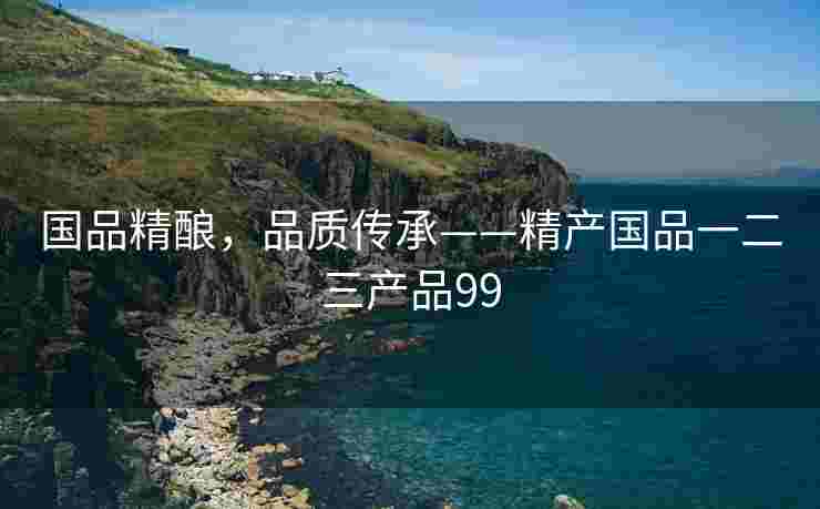 国品精酿，品质传承——精产国品一二三产品99