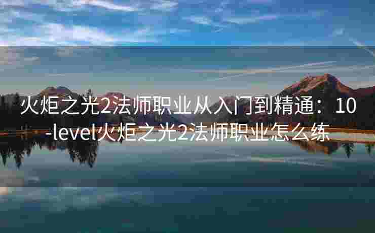 火炬之光2法师职业从入门到精通：10-level火炬之光2法师职业怎么练