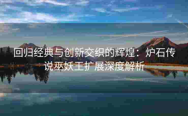 回归经典与创新交织的辉煌：炉石传说巫妖王扩展深度解析