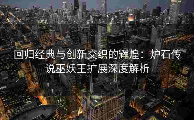 回归经典与创新交织的辉煌：炉石传说巫妖王扩展深度解析