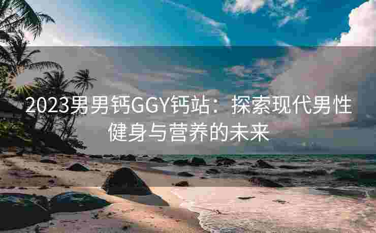 2023男男钙GGY钙站：探索现代男性健身与营养的未来