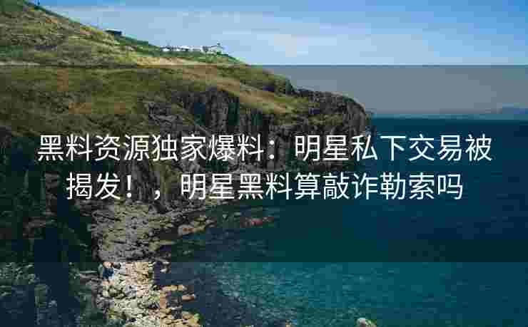 黑料资源独家爆料:明星私下交易被揭发!,明星黑料算敲诈勒索吗 黑料资源独家爆料:明星私下交易被揭发!,明星黑料算敲诈勒索吗