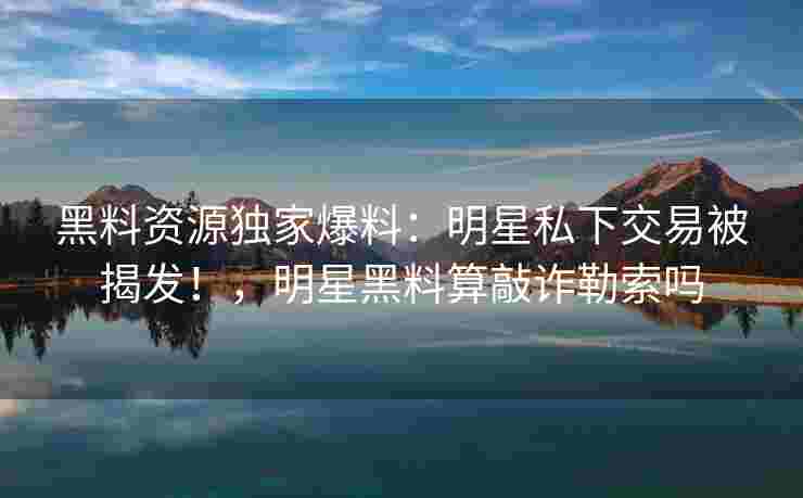 黑料资源独家爆料:明星私下交易被揭发!,明星黑料算敲诈勒索吗 黑料资源独家爆料:明星私下交易被揭发!,明星黑料算敲诈勒索吗
