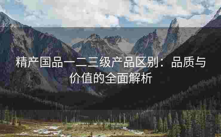 精产国品一二三级产品区别：品质与价值的全面解析