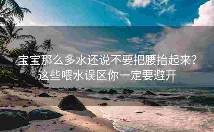 宝宝那么多水还说不要把腰抬起来？这些喂水误区你一定要避开
