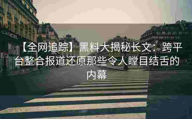 【全网追踪】黑料大揭秘长文：跨平台整合报道还原那些令人瞠目结舌的内幕