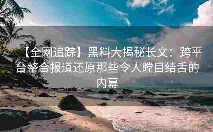 【全网追踪】黑料大揭秘长文：跨平台整合报道还原那些令人瞠目结舌的内幕