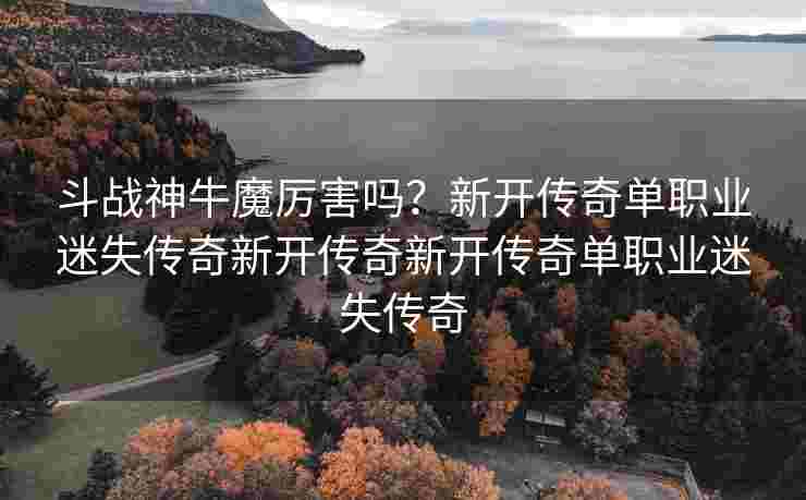 斗战神牛魔厉害吗？新开传奇单职业迷失传奇新开传奇新开传奇单职业迷失传奇