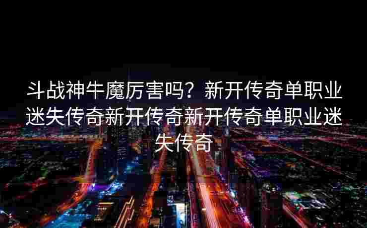 斗战神牛魔厉害吗？新开传奇单职业迷失传奇新开传奇新开传奇单职业迷失传奇
