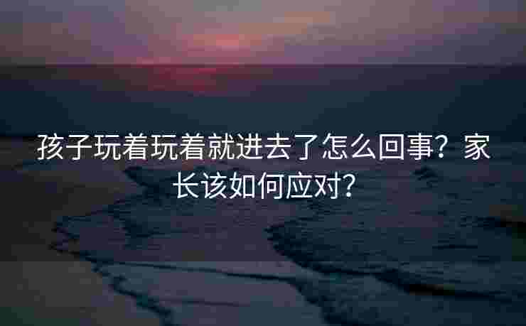 孩子玩着玩着就进去了怎么回事？家长该如何应对？