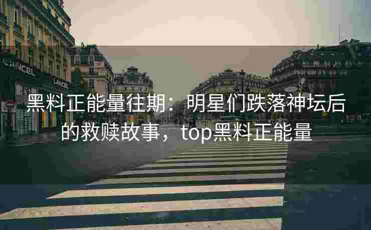 黑料正能量往期：明星们跌落神坛后的救赎故事，top黑料正能量