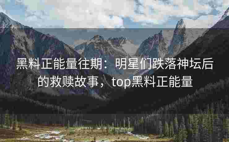 黑料正能量往期：明星们跌落神坛后的救赎故事，top黑料正能量