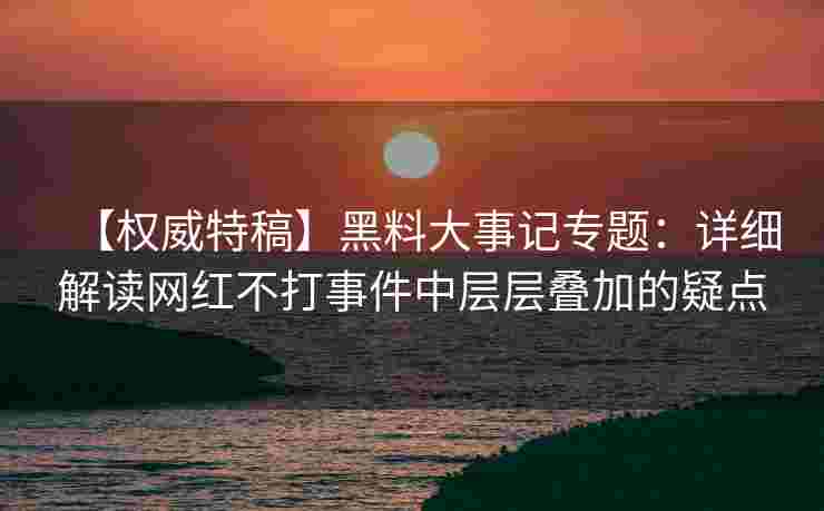 【权威特稿】黑料大事记专题：详细解读网红不打事件中层层叠加的疑点