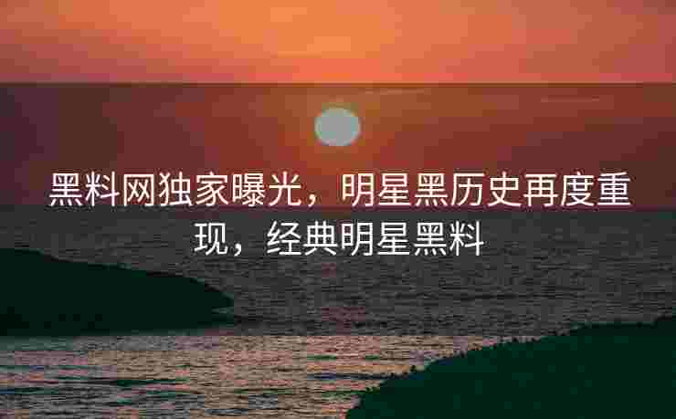 黑料网独家曝光，明星黑历史再度重现，经典明星黑料