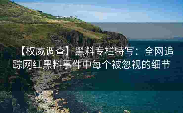 【权威调查】黑料专栏特写：全网追踪网红黑料事件中每个被忽视的细节