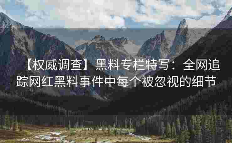 【权威调查】黑料专栏特写：全网追踪网红黑料事件中每个被忽视的细节
