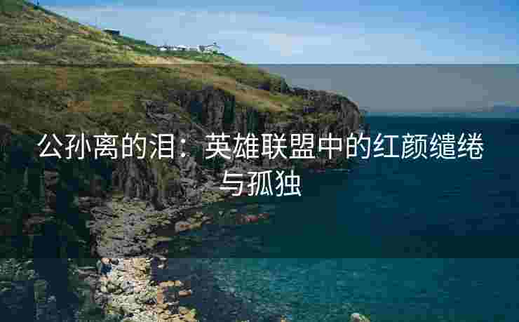 公孙离的泪：英雄联盟中的红颜缱绻与孤独