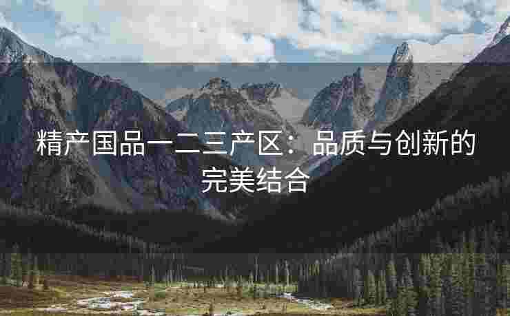 精产国品一二三产区：品质与创新的完美结合