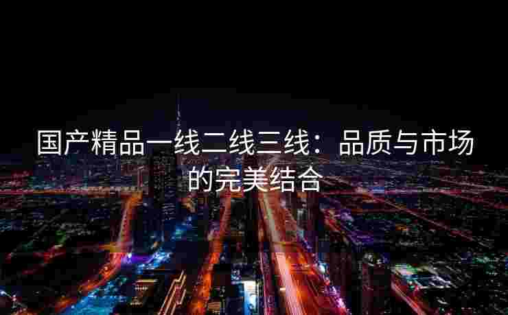 国产精品一线二线三线：品质与市场的完美结合