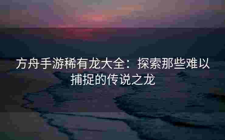 方舟手游稀有龙大全：探索那些难以捕捉的传说之龙