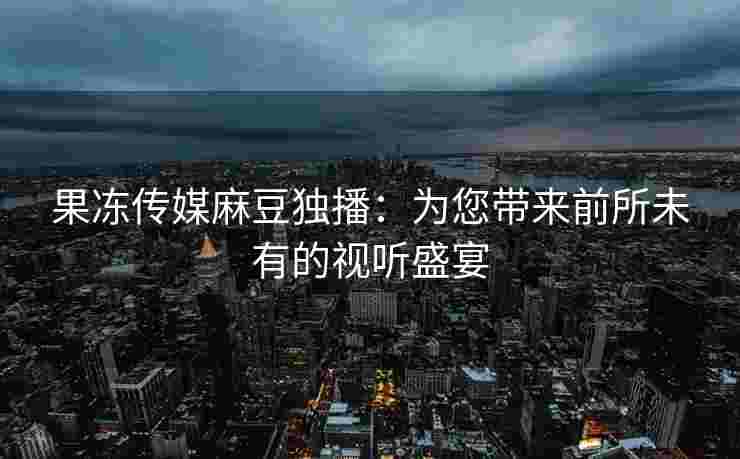 果冻传媒麻豆独播：为您带来前所未有的视听盛宴