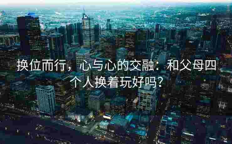换位而行，心与心的交融：和父母四个人换着玩好吗？