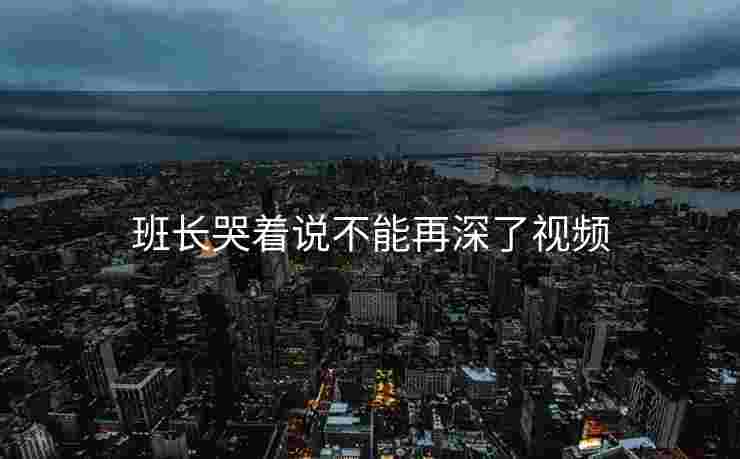 班长哭着说不能再深了视频