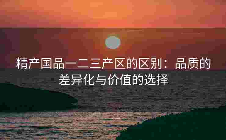 精产国品一二三产区的区别：品质的差异化与价值的选择