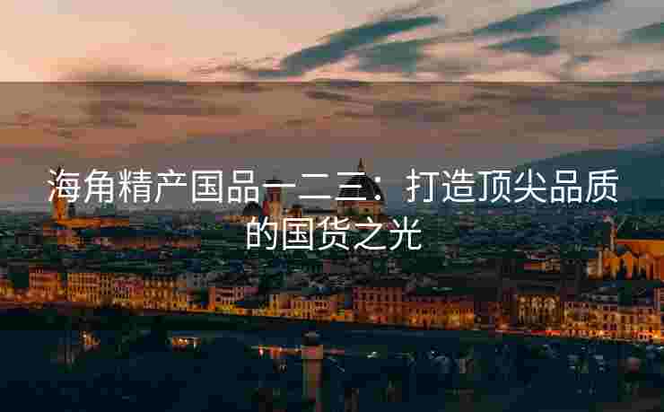 海角精产国品一二三：打造顶尖品质的国货之光