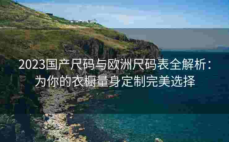 2023国产尺码与欧洲尺码表全解析：为你的衣橱量身定制完美选择