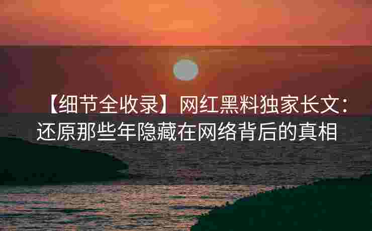 【细节全收录】网红黑料独家长文：还原那些年隐藏在网络背后的真相