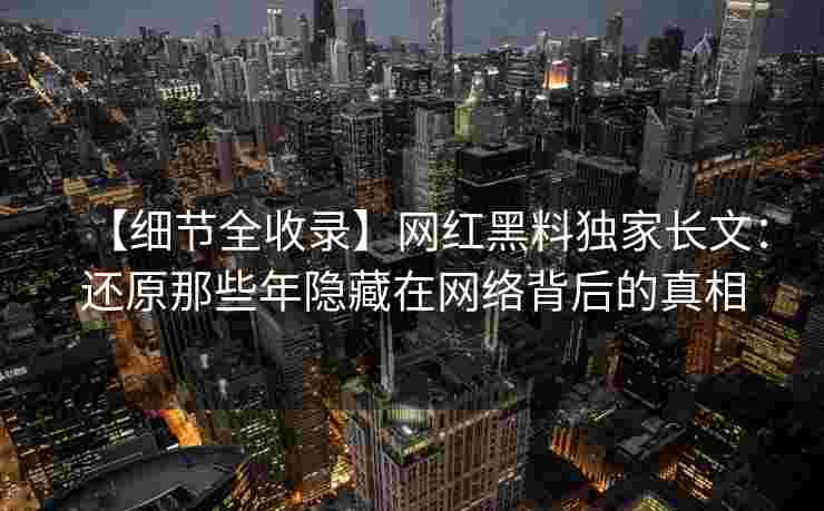 【细节全收录】网红黑料独家长文：还原那些年隐藏在网络背后的真相