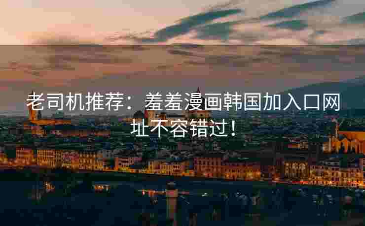 老司机推荐：羞羞漫画韩国加入口网址不容错过！