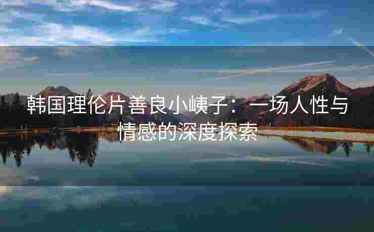 韩国理伦片善良小峓子：一场人性与情感的深度探索