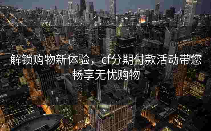 解锁购物新体验，cf分期付款活动带您畅享无忧购物