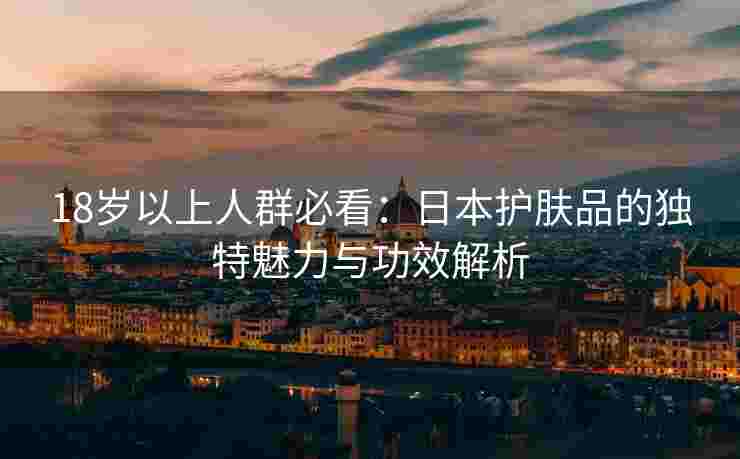 18岁以上人群必看：日本护肤品的独特魅力与功效解析