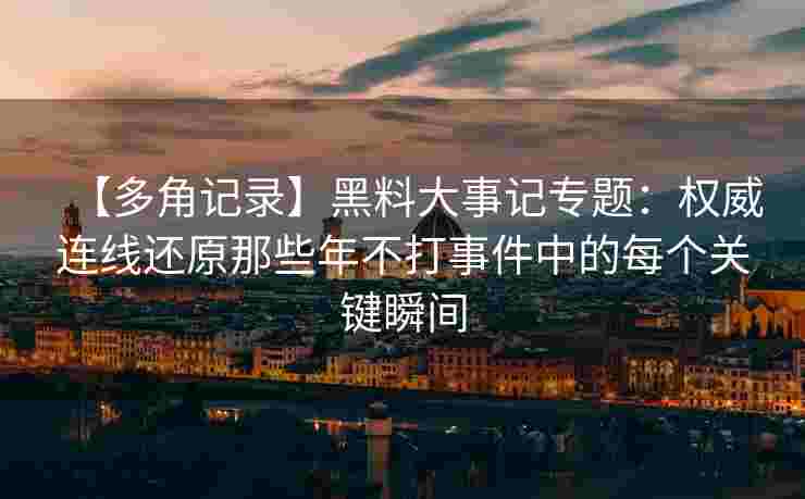 【多角记录】黑料大事记专题：权威连线还原那些年不打事件中的每个关键瞬间