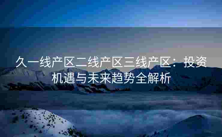 久一线产区二线产区三线产区：投资机遇与未来趋势全解析
