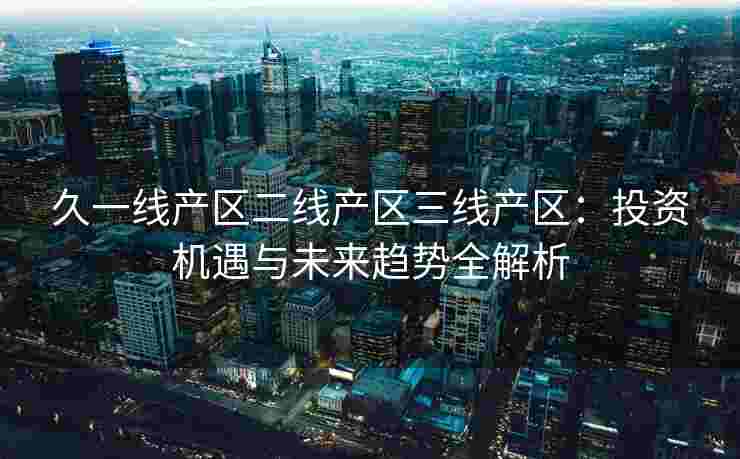 久一线产区二线产区三线产区：投资机遇与未来趋势全解析