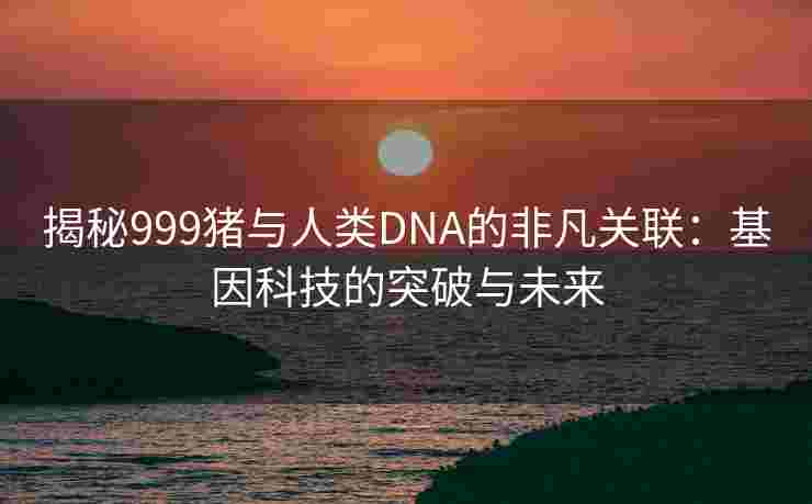 揭秘999猪与人类DNA的非凡关联：基因科技的突破与未来