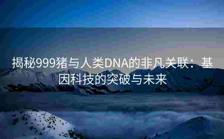 揭秘999猪与人类DNA的非凡关联：基因科技的突破与未来