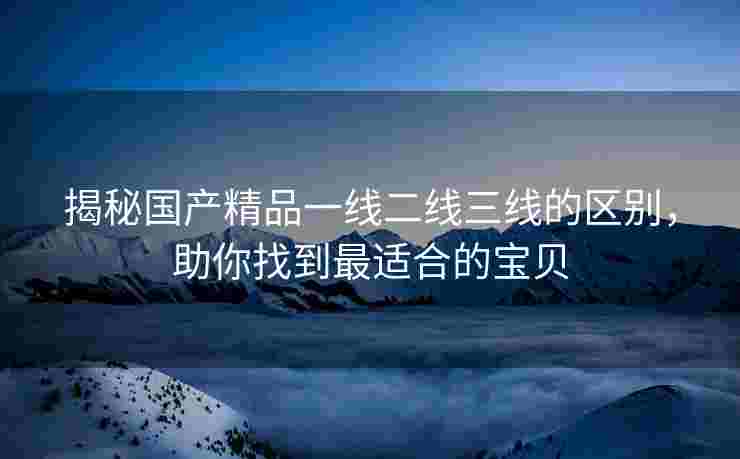 揭秘国产精品一线二线三线的区别，助你找到最适合的宝贝