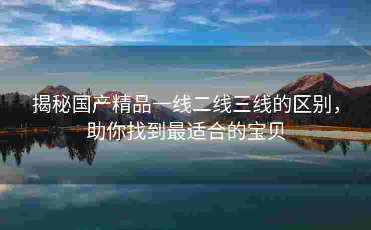 揭秘国产精品一线二线三线的区别，助你找到最适合的宝贝