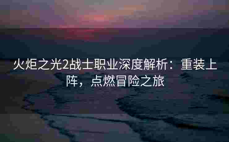 火炬之光2战士职业深度解析：重装上阵，点燃冒险之旅