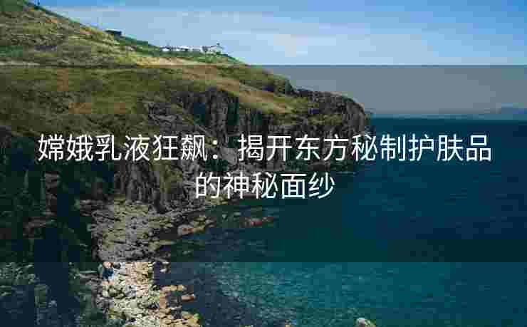 嫦娥乳液狂飙：揭开东方秘制护肤品的神秘面纱