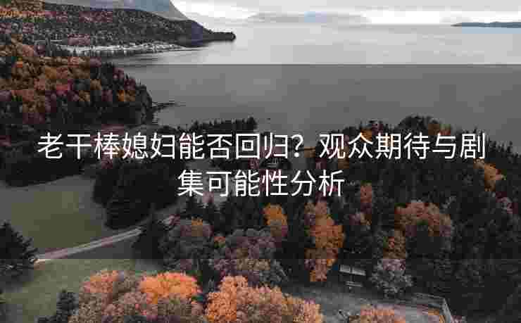 老干棒媳妇能否回归？观众期待与剧集可能性分析